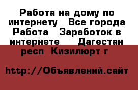 Работа на дому по интернету - Все города Работа » Заработок в интернете   . Дагестан респ.,Кизилюрт г.